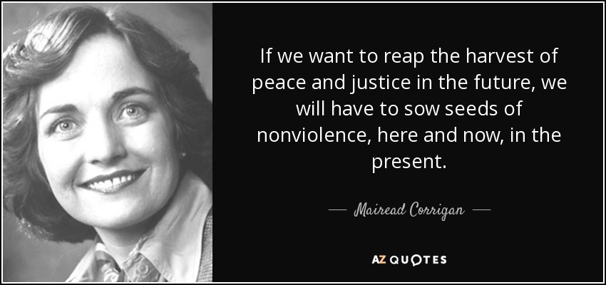 If we want to reap the harvest of peace and justice in the future, we will have to sow seeds of nonviolence, here and now, in the present. Mairead Corrigan