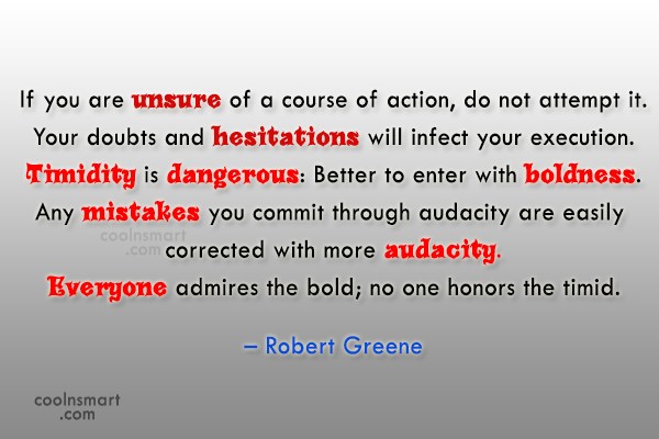 If you are unsure of a course of action, do not attempt it. Your doubts and hesitations will infect your execution. Timidity is dangerous Better to enter with boldness. Any mistakes....Robert Greene