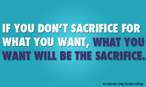 If you dont sacrifice for what you want,what you want will be the sacrifice