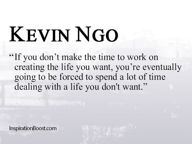 If you don’t make the time to work on creating the life you want, you’re eventually going to be forced to spend a lot of time dealing with a ... Kevin Ngo