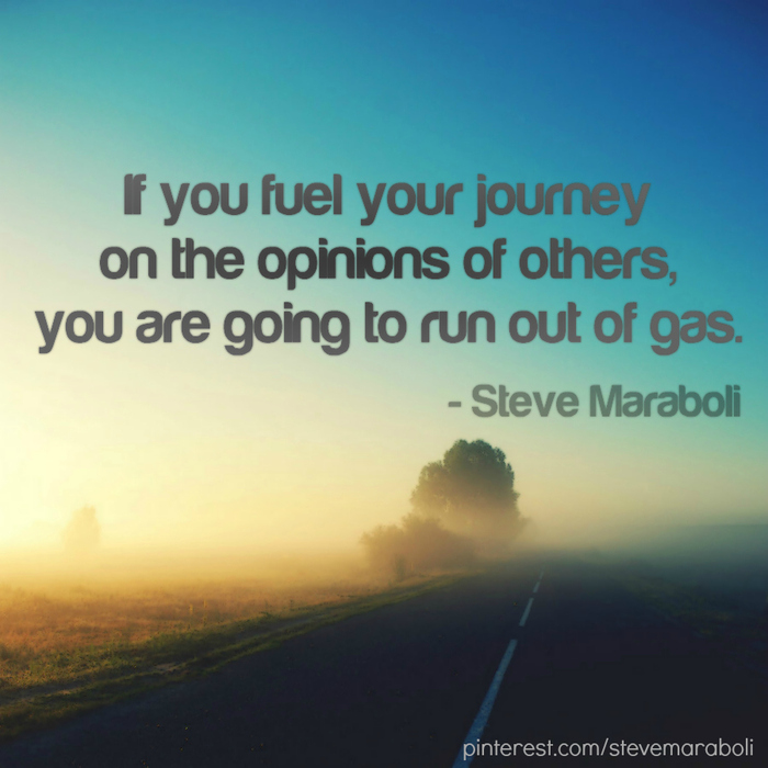 If you fuel your journey on the opinions of others, you  are going to run out of gas. Steve Maraboli