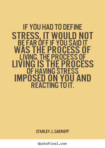 If you had to define stress, it would not be far off if you said it was the process of living. The process of living is the process of having stress imposed on you and reacting to it. - Stanley J. Sarnoff