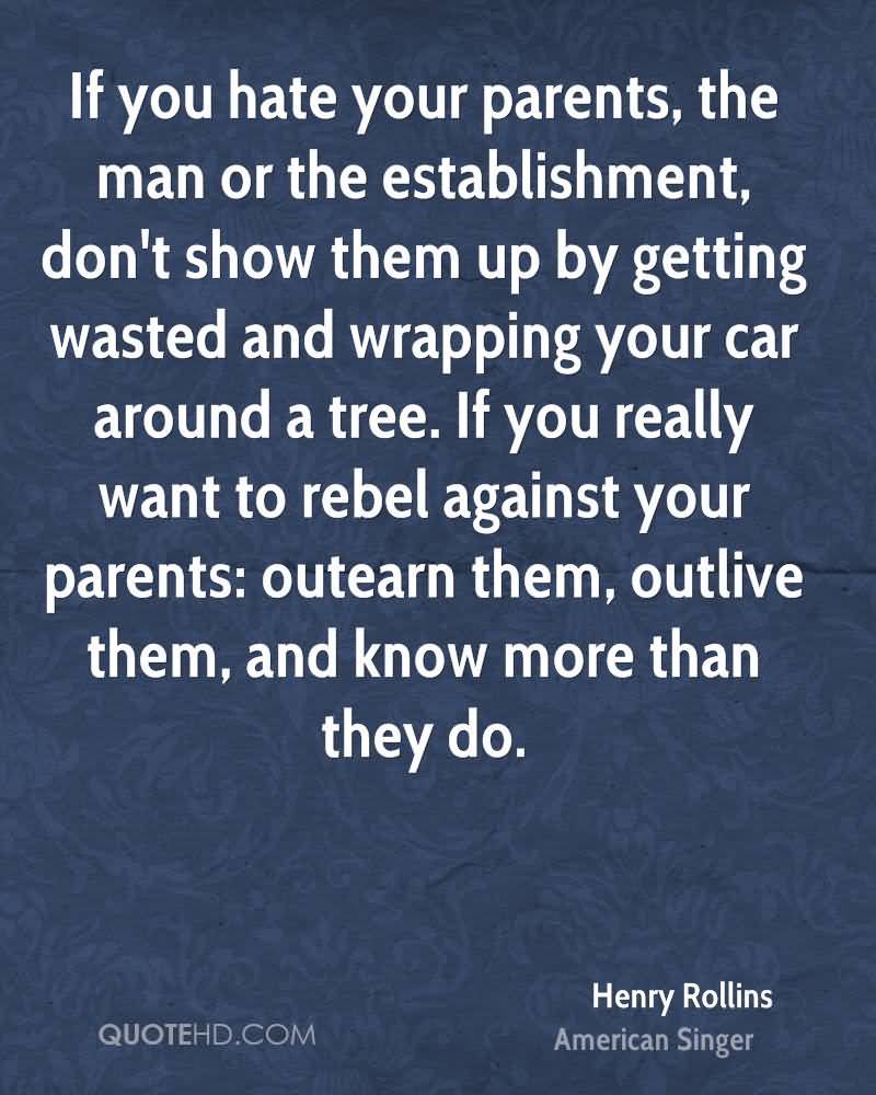 If you hate your parents, the man or the establishment, don’t show them up by getting wasted and wrapping your car around a tree. If you really want to rebel against your parents, out-learn them, outlive them, and know more than they do.