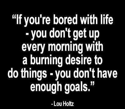 If you're bored with life - you don't get up every  morning with a burning desire to do things - you don't have  enough goals. Lou Holtz