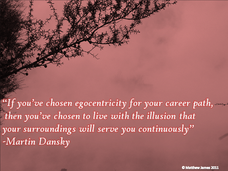 If you've chosen egocentricity for your career path than you've chosen to live with the illusion that your surroundings will serve you continuously. Martin Dansky