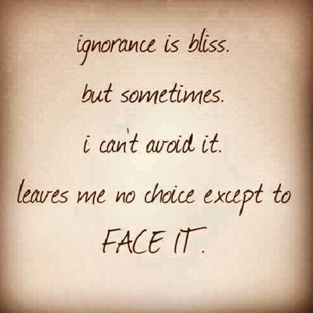 Ignorance is bliss but sometimes i can't avoid it leaves me no choice except to face it.