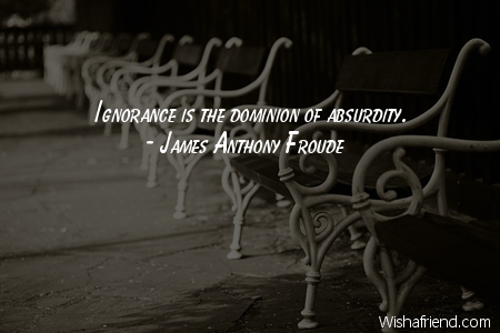 Ignorance is the dominion of absurdity. James Anthony Froude