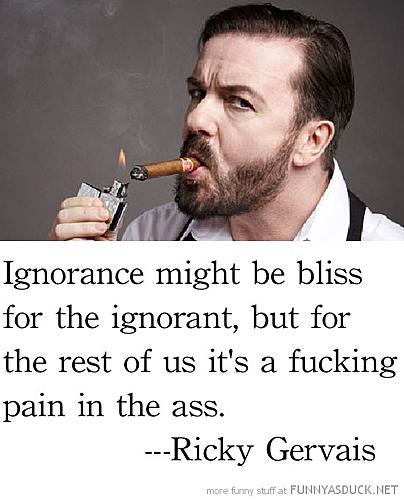 Ignorance might be bliss for the ignorant, but for the rest of us it's a right fucking pain in the ass. Ricky Gervais