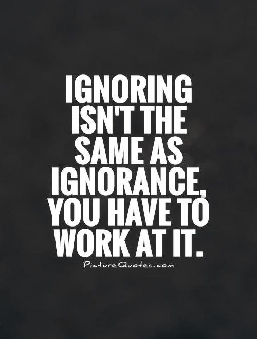 Ignoring isn't the same as ignorance, you have to work at it