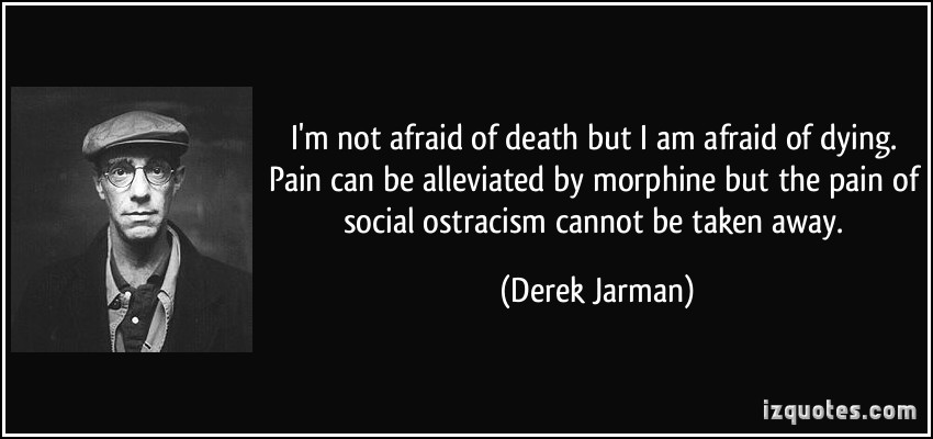 I'm not afraid of death but I am afraid of dying. Pain can be alleviated by morphine but the pain of social ostracism cannot be taken away - Derek Jarman