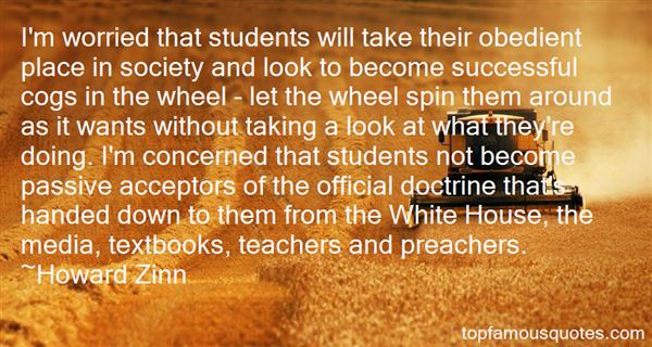 I'm worried that students will take their obedient place in society and look to become successful cogs in the wheel - let the wheel spin them around as it wants ... - Howard Zinn