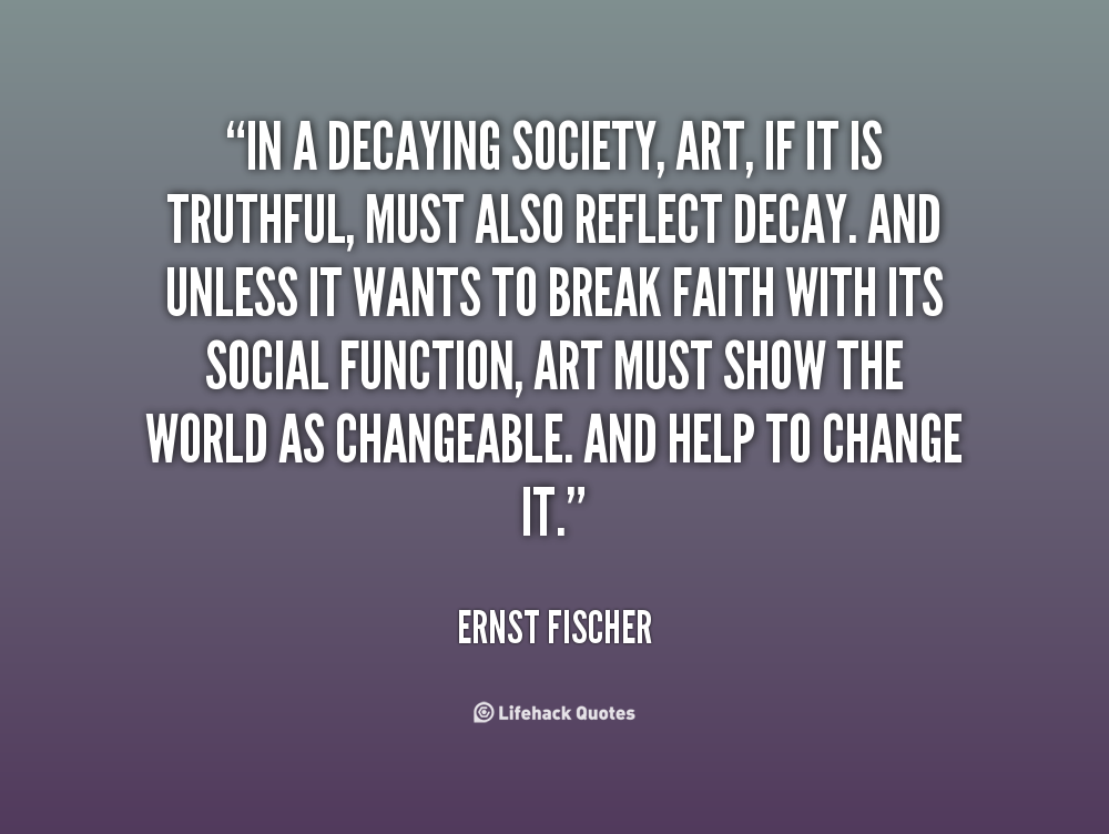 In a decaying society, art, if it is truthful, must also reflect decay. And unless it wants to break faith with its social function, art must.... Ernst Fischer