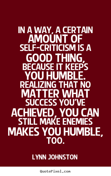 In a way, a certain amount of self-criticism is a good  thing, because it keeps you humble. Realizing that no matter  what success you've achieved, you can still ... Lynn  Johnston