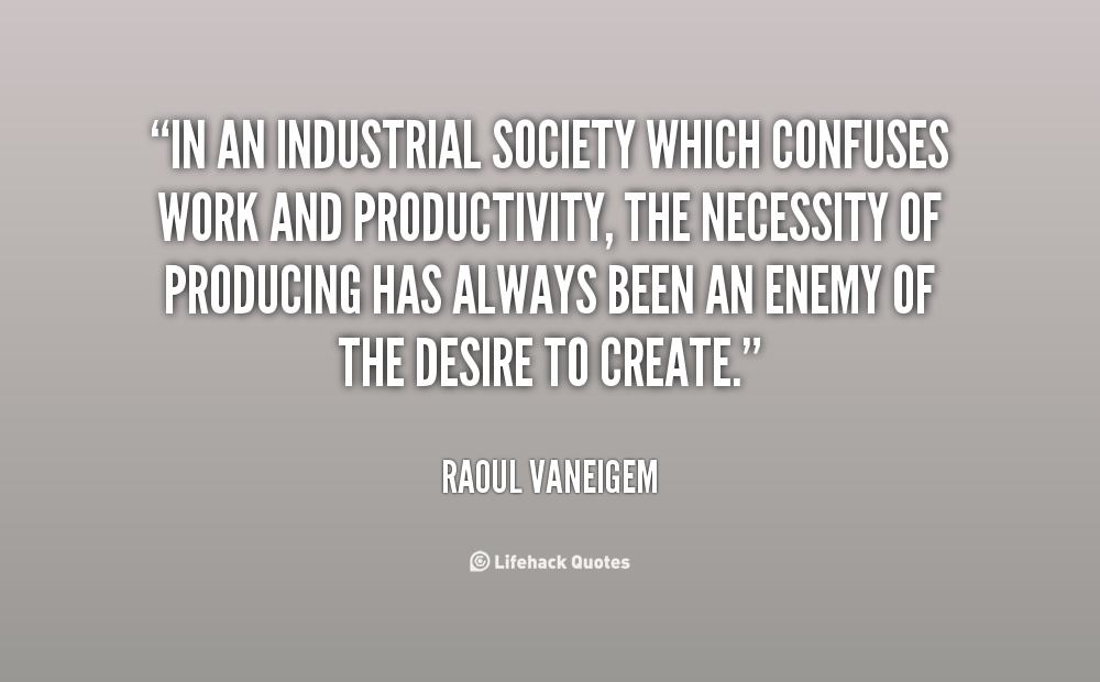 In an industrial society which confuses work and productivity, the necessity of producing has always been an enemy of the desire to create. Raoul Vaneigem