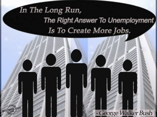 In the long run, the right answer to unemployment is to create more jobs - George Walker Bush