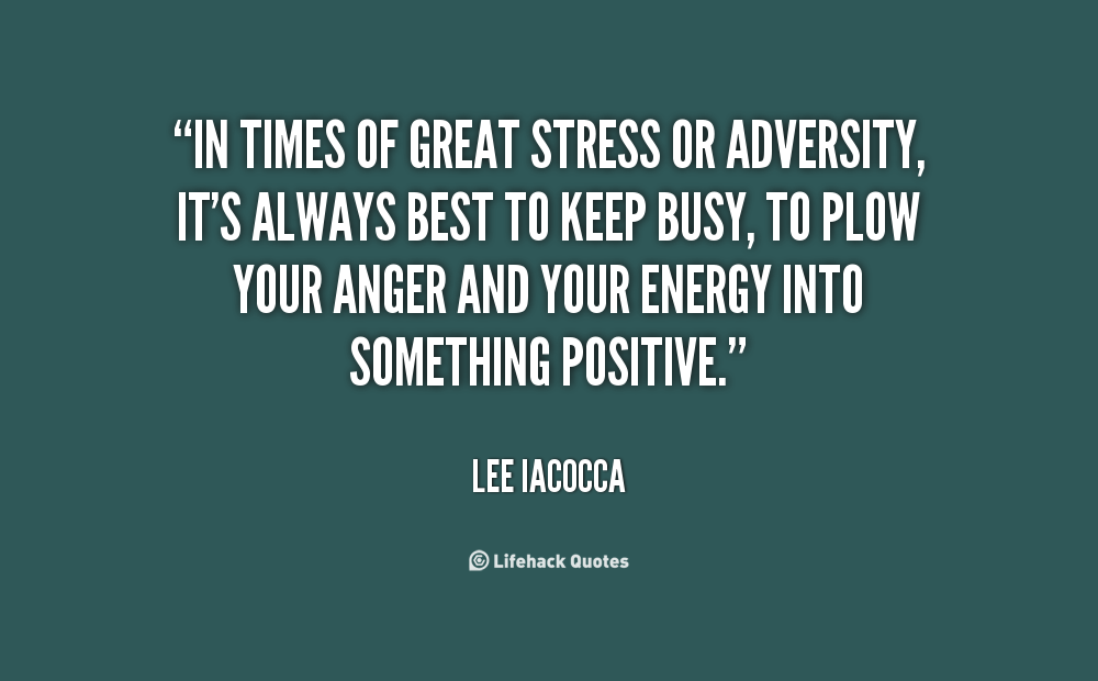 In times of great stress or adversity, it's always best to keep busy, to plow your anger and your energy into something positive - Lee Iacocca