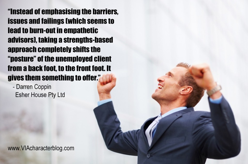 Instead of emphasizing the barriers, issues and failings (which seems to lead to burn-out in empathetic advisers), taking a Strengths-based approach completely shifts the 'posture' of the unemployed client.. - Darren Coppin