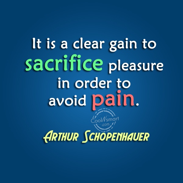 It is a clear gain to sacrifice pleasure in order to avoid pain. Arthur Schopenhauer