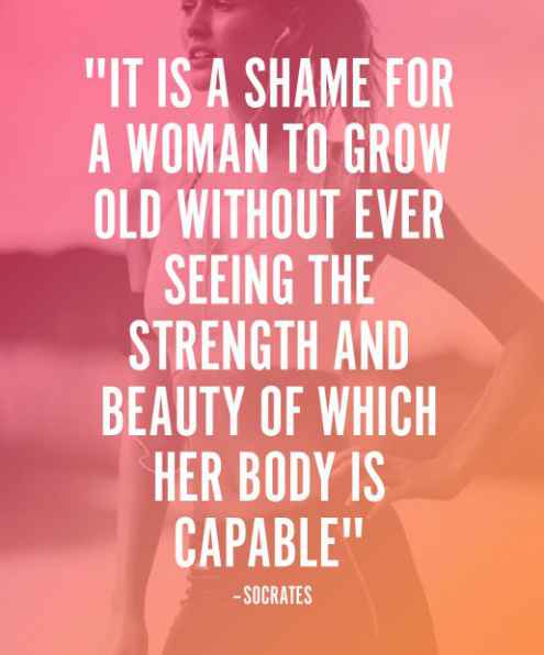 It is a shame for a woman to grow old without ever seeing the strength and beauty of which her body is capable. Socrates