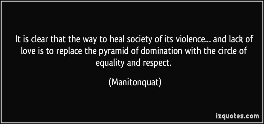 It is clear that the way to heal society of its violence... and lack of love is to replace the pyramid of domination with the circle of equality and ... Manitonquat