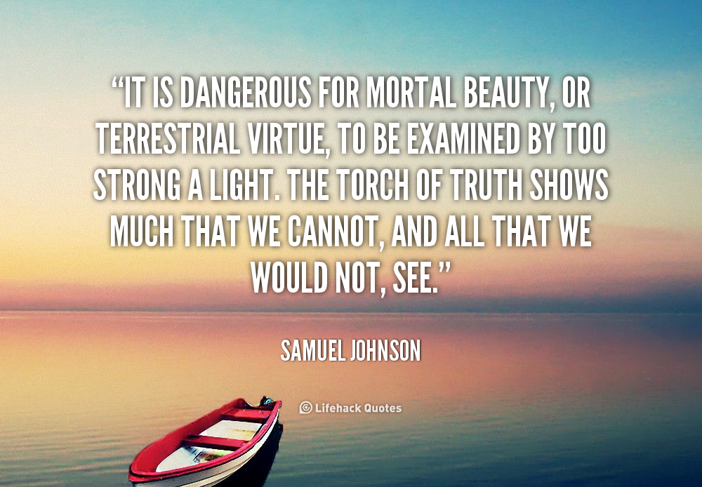 It is dangerous for mortal beauty, or terrestrial virtue, to be examined by too strong a light. The torch of Truth shows much that we cannot, and all that we would ... Samuel Johnson
