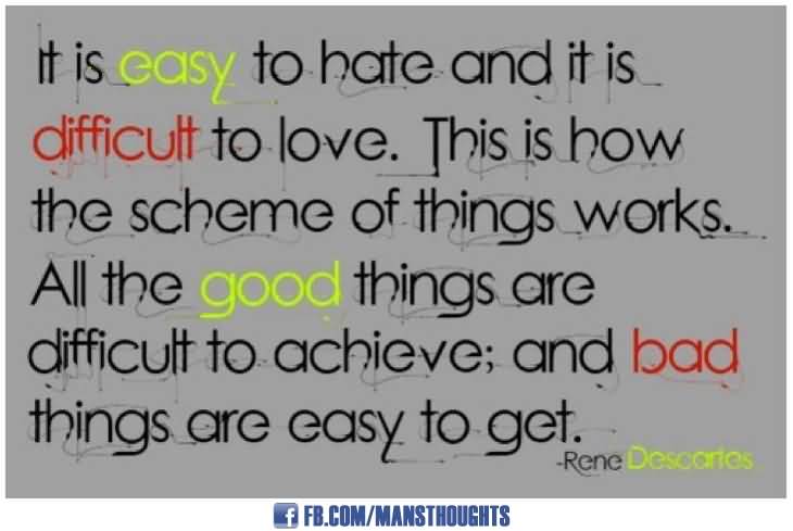 It is easy to hate and it is difficult to love. This is how the whole scheme of things works. All good things are difficult to achieve; and bad things are very easy to ... - Rene Descaries