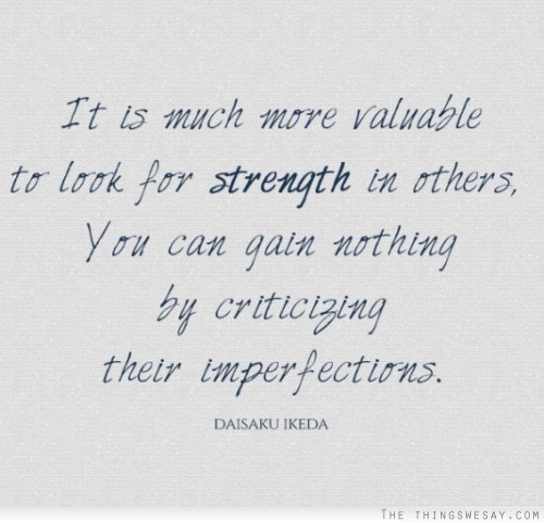 It is much more valuable to look for the strength in  others. You can gain nothing by criticizing their  imperfections. Daisaku Ikeda