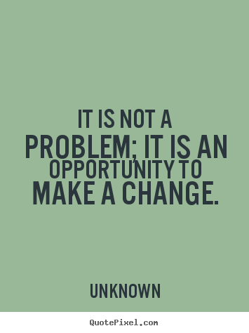 It is not a problem, It is an opportunity to make a change