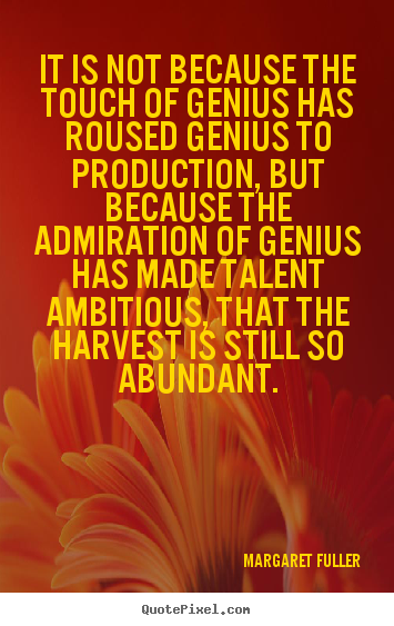 It is not because the touch of genius has roused genius to production, but because the admiration of genius has made talent ambitious, that the harvest is still so ... - Margaret Fuller