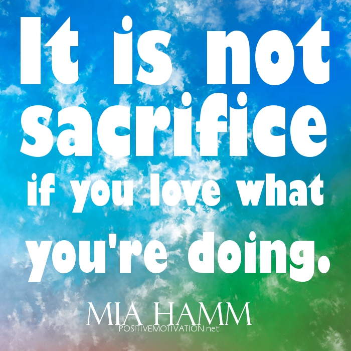 It is not sacrifice if you love what you're doing. Mia Hamm