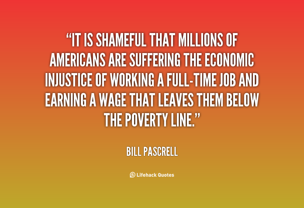 It is shameful that millions of Americans are suffering the economic injustice of working a full-time job and earning a wage that leaves them below the poverty line. Bill Pascrell