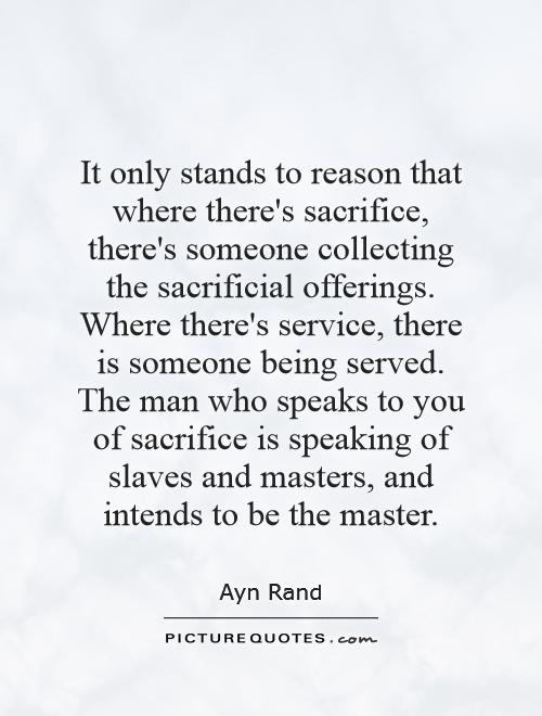 It only stands to reason that where there's sacrifice, there's someone collecting the sacrificial offerings. Where there's service, there is someone being served... Ayn Rand