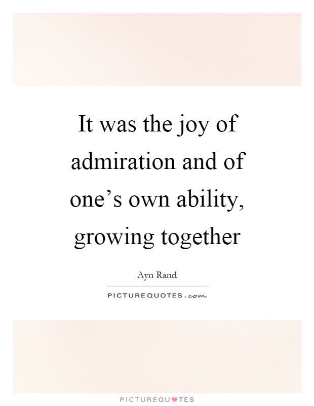 It was the joy of admiration and of one's own ability, growing together - Ayn Rand
