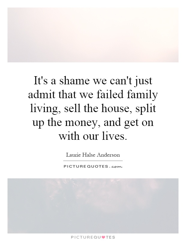 It's a shame we can't just admit that we failed family living, sell the house, split up the money, and get on with our lives. Laurie Halse Anderson
