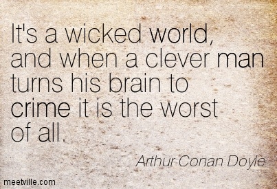 It's a wicked world, and when a clever man turns his brain to crime it is the worst of all. Arthur Conan Doyle