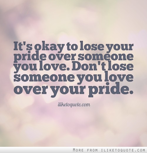 It's okay to lose your pride over someone you love. Don't lose someone you love over your pride