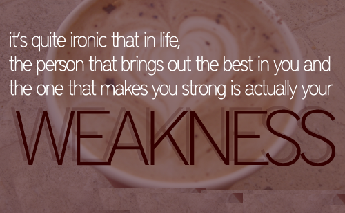 It's quite ironic, that in life, the person that brings out the best in you and the one that makes you strong is actually your weakness