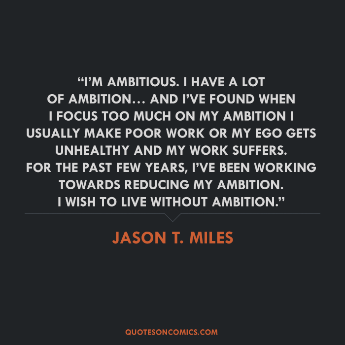 I’m ambitious. I have a lot of ambition… and I’ve found when I focus too much on my ambition I usually make poor work or my ego gets unhealthy and my work suffers. For the past few years.... Jason T. Miles