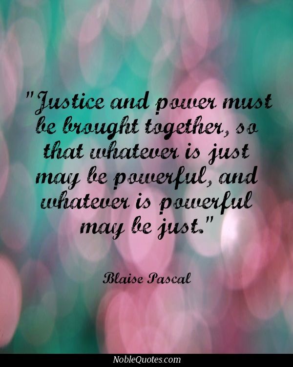 Justice and power must be brought together, so that whatever is just may be powerful, and whatever is powerful may be just. Blaise Pascal