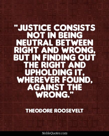 Justice consists not in being neutral between right and wrong, but in finding out the right and upholding it, wherever found, against ... Theodore Roosevelt