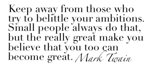 Keep away from people who try to belittle your ambitions. Small people always do that, but the really great make you feel that you, too, can become great. Mark Twain