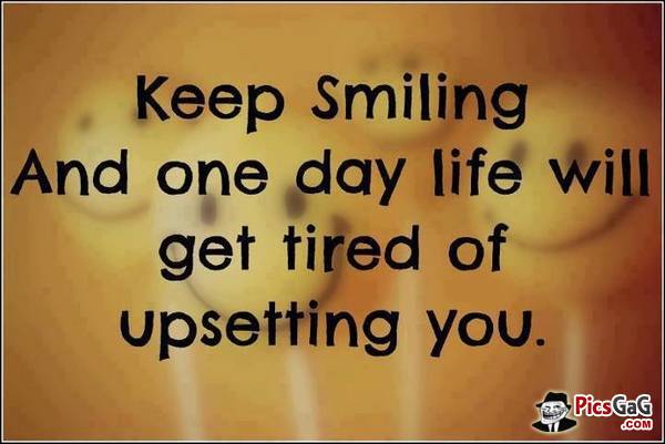 Keep smiling and one day life will get tired of upsetting you.