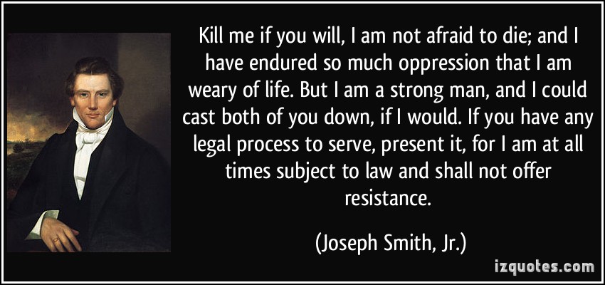 Kill me if you will, I am not afraid to die; and I have endured so much oppression that I am weary of life. But I am a strong man, and I could cast both of you down, ... - Joseph Smith jr.