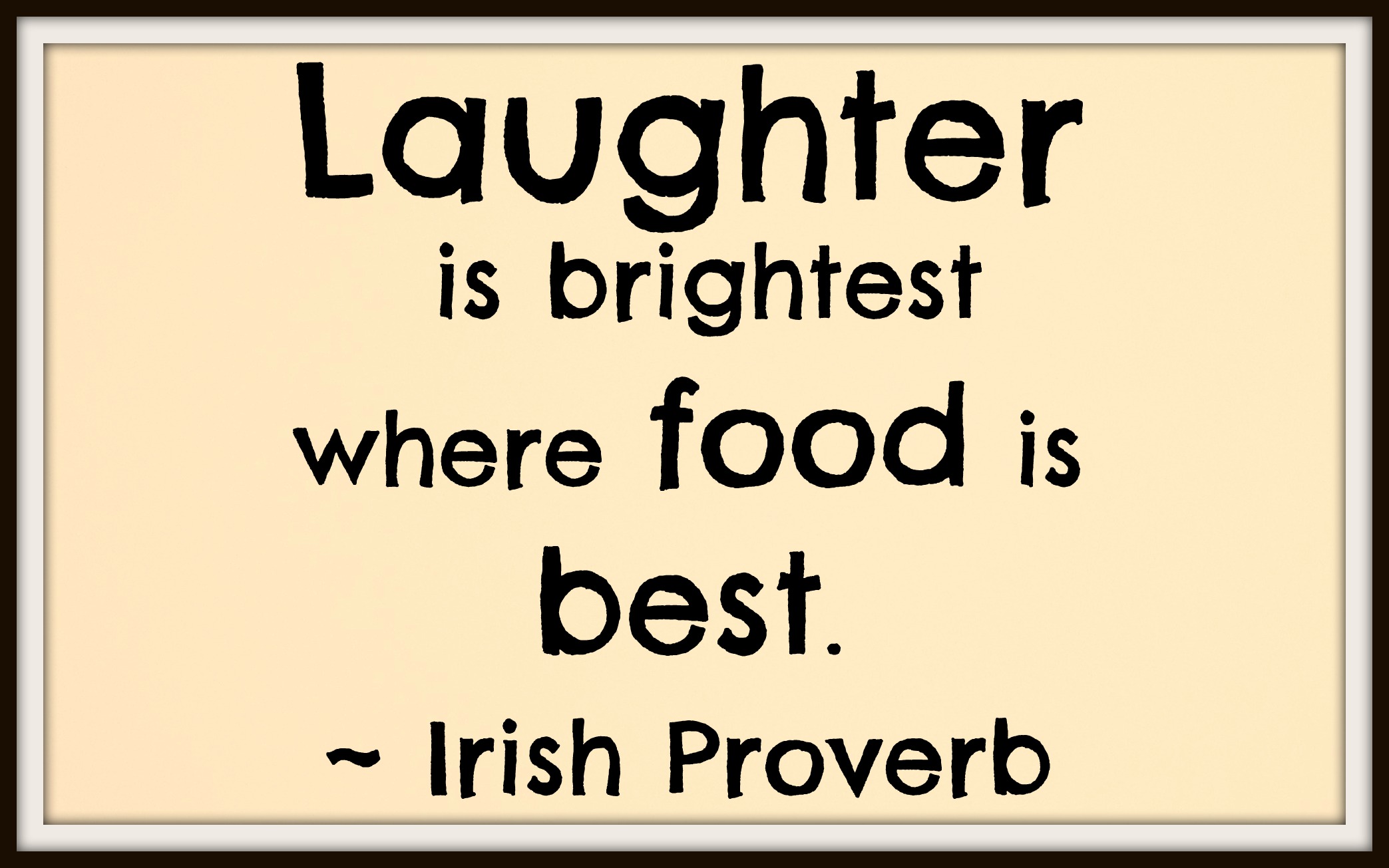 Laughter is brightest where food is best. Irish Proverb