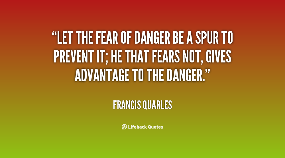 Let the fear of danger be a spur to prevent it; he that fears not, gives advantage to the danger. Francis Quarles