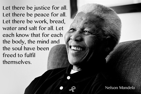 Let there be justice for all. Let there be peace for all. Let there be work, bread, water and salt for all. Let each know that for each... Nelson Mandela