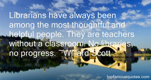 Librarians have always been among the most thoughtful and helpful people. They are teachers without a classroom. No libraries no progress - Willard Scott