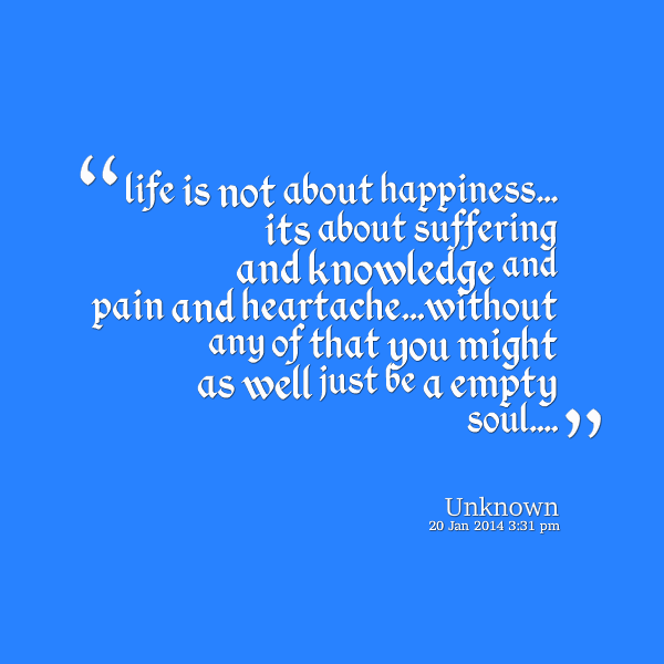 Life is Not About Happiness Its About Suffering And Knowledge And Pain And Heartache Without Any Of That You Might As Well Just Be A Empty Soul.