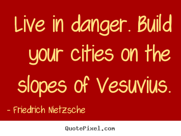 Live in danger. Build your cities on the slopes of Vesuvius. Friedrich Nietzsche