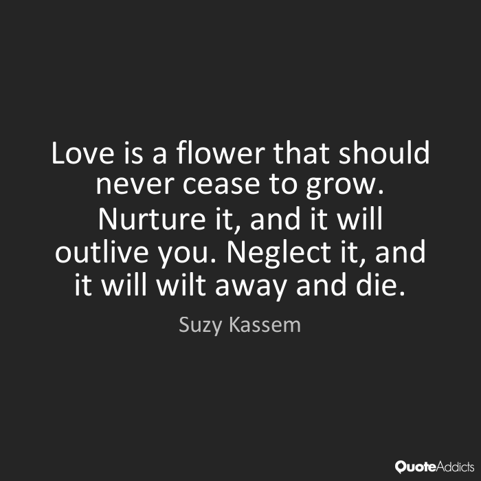 Love is a flower that should never cease to grow. Nurture it, and it will outlive you. Neglect it, and it will wilt away and die.